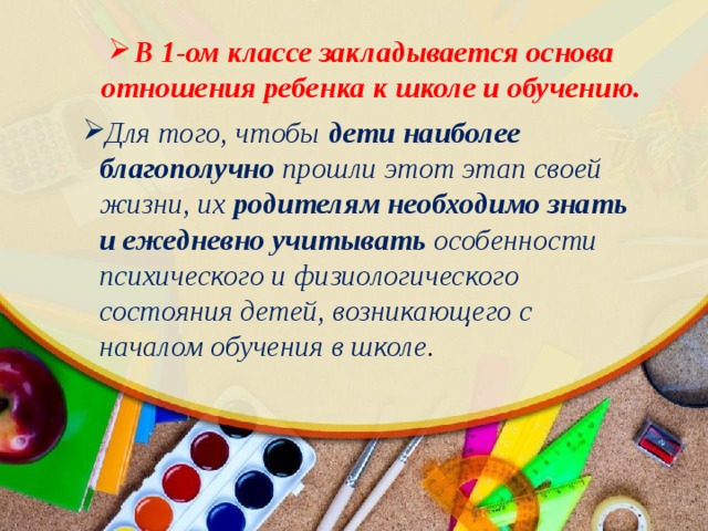 В 1-ом классе закладывается основа отношения ребенка к школе и обучению. Для того, чтобы дети наиболее благополучно прошли этот этап своей жизни, их родителям необходимо знать и ежедневно учитывать особенности психического и физиологического состояния детей, возникающего с началом обучения в школе . 