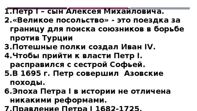 Петр I – сын Алексея Михайловича. «Великое посольство» - это поездка за границу для поиска союзников в борьбе против Турции Потешные полки создал Иван IV. Чтобы прийти к власти Петр I. расправился с сестрой Софьей. В 1695 г. Петр совершил Азовские походы. Эпоха Петра I в истории не отличена никакими реформами. Правление Петра I 1682-1725. В период с 1682 по 1696 в России было двоецарствие. «Окно в Европу» прорубил Петр I. 