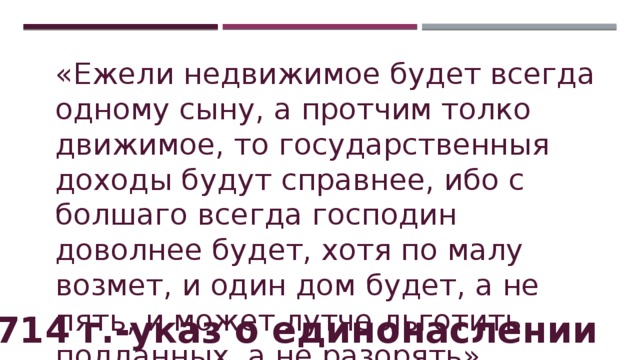 «Ежели недвижимое будет всегда одному сыну, а протчим толко движимое, то государственныя доходы будут справнее, ибо с болшаго всегда господин доволнее будет, хотя по малу возмет, и один дом будет, а не пять, и может лутче льготить подданных, а не разорять». 1714 г.-указ о единонаслении 