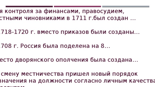 Для контроля за финансами, правосудием, местными чиновниками в 1711 г.был создан … В 1718-1720 г. вместо приказов были созданы… В 1708 г. Россия была поделена на 8… Вместо дворянского ополчения была создана… На смену местничества пришел новый порядок назначения на должности согласно личным качествам и заслугам… 