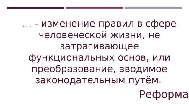 … - изменение правил в сфере человеческой жизни, не затрагивающее функциональных основ, или преобразование, вводимое законодательным путём.     Реформа 