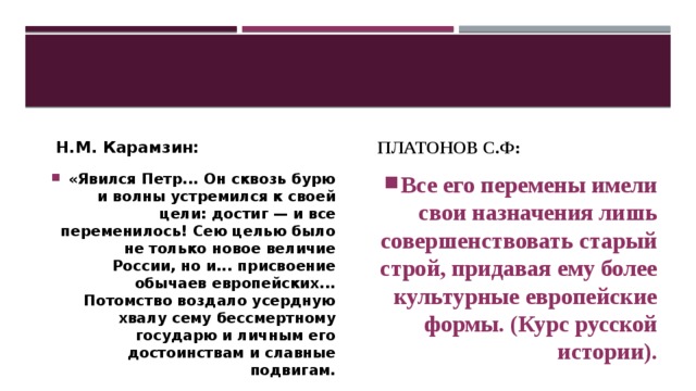 Н.М. Карамзин: Платонов С.Ф: «Явился Петр... Он сквозь бурю и волны устремился к своей цели: достиг — и все переменилось! Сею целью было не только новое величие России, но и... присвоение обычаев европейских... Потомство воздало усердную хвалу сему бессмертному государю и личным его достоинствам и славные подвигам. Все его перемены имели свои назначения лишь совершенствовать старый строй, придавая ему более культурные европейские формы. (Курс русской истории). 