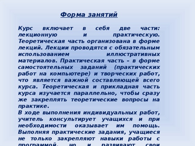 Форма занятий  Курс включает в себя две части: лекционную и практическую. Теоретическая часть организована в форме лекций. Лекции проводятся с обязательным использованием иллюстративных материалов. Практическая часть – в форме самостоятельных заданий (практических работ на компьютере) и творческих работ, что является важной составляющей всего курса. Теоретическая и прикладная часть курса изучается параллельно, чтобы сразу же закреплять теоретические вопросы на практике. В ходе выполнения индивидуальных работ, учитель консультирует учащихся и при необходимости оказывает им помощь. Выполняя практические задания, учащиеся не только закрепляют навыки работы с программой, но и развивают свои творческие способности. Каждое  занятие начинается с  мотивационного этапа, ориентирующего учащегося на выполнение практического задания по теме.