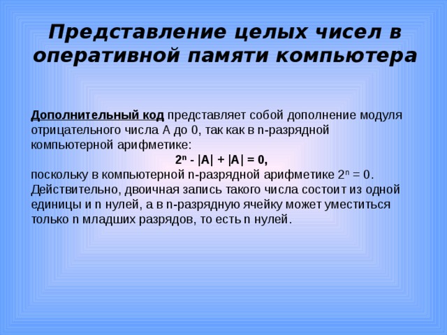 Представление целых чисел в оперативной памяти компьютера Дополнительный код представляет собой дополнение модуля отрицательного числа А до 0, так как в n-разрядной компьютерной арифметике: 2 n - |А| + |А| = 0, поскольку в компьютерной n-разрядной арифметике 2 n = 0. Действительно, двоичная запись такого числа состоит из одной единицы и n нулей, а в n-разрядную ячейку может уместиться только n младших разрядов, то есть n нулей.