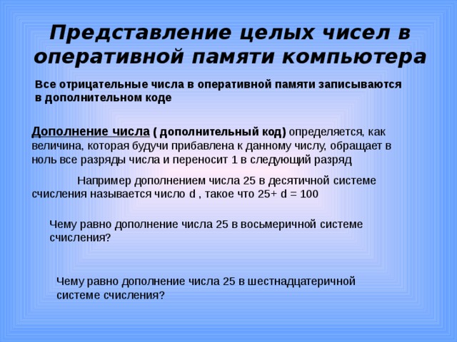 Представление целых чисел в оперативной памяти компьютера Все отрицательные числа в оперативной памяти записываются в дополнительном коде Дополнение числа  ( дополнительный код) определяется, как величина, которая будучи прибавлена к данному числу, обращает в ноль все разряды числа и переносит 1 в следующий разряд  Например дополнением числа 25 в десятичной системе счисления называется число d , такое что 25+ d = 100 Чему равно дополнение числа 25 в восьмеричной системе счисления? Чему равно дополнение числа 25 в шестнадцатеричной системе счисления?