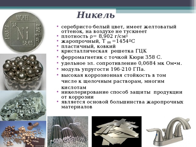 Никель серебристо-белый цвет, имеет желтоватый оттенок, на воздухе не тускнеет плотность ρ = 8 , 902 г/см 3 жаропрочный, Т пл =1454 º С пластичный, ковкий кристаллическая решетка ГЦК ферромагнетик с точкой Кюри 358 C. удельное эл. сопротивление 0,0684 мк Ом∙м. модуль упругости 196-210 ГПа. высокая коррозионная стойкость в том числе к щелочным растворам, многим кислотам никелерирование способ защиты продукции от коррозии является основой большинства жаропрочных материалов 