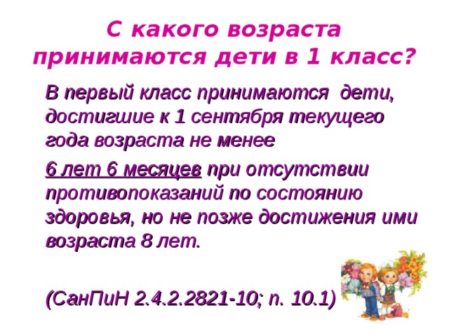 С какого возраста принимаются дети в 1 класс? В первый класс принимаются дети, достигшие к 1 сентября текущего года возраста не менее 6 лет 6 месяцев при отсутствии противопоказаний по состоянию здоровья, но не позже достижения ими возраста 8 лет.  (СанПиН 2.4.2.2821-10; п. 10.1)   