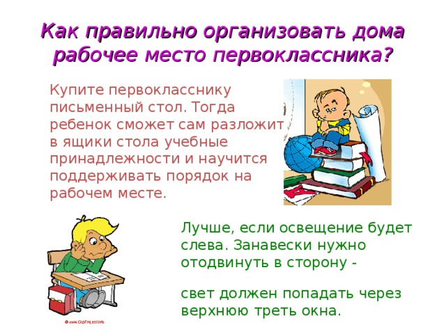 Как правильно организовать дома рабочее место первоклассника?  Купите первокласснику  письменный стол. Тогда  ребенок сможет сам разложить  в ящики стола учебные  принадлежности и научится  поддерживать порядок на  рабочем месте.  Лучше, если освещение будет  слева. Занавески нужно  отодвинуть в сторону - основной  свет должен попадать через  верхнюю треть окна.  
