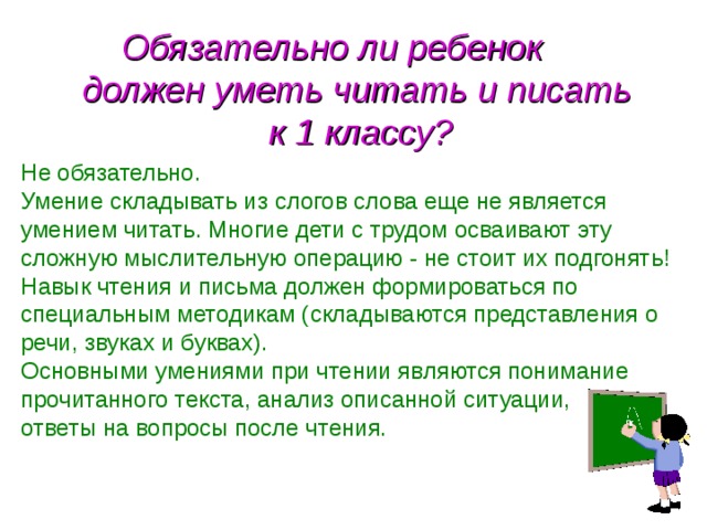  Обязательно ли ребенок  должен уметь читать и писать  к 1 классу? Не обязательно. Умение складывать из слогов слова еще не является умением читать. Многие дети с трудом осваивают эту сложную мыслительную операцию - не стоит их подгонять! Навык чтения и письма должен формироваться по специальным методикам (складываются представления о речи, звуках и буквах). Основными умениями при чтении являются понимание прочитанного текста, анализ описанной ситуации, ответы на вопросы после чтения.  