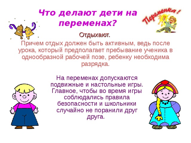 Что делают дети на переменах? Отдыхают.  Причем отдых должен быть активным, ведь после урока, который предполагает пребывание ученика в однообразной рабочей позе, ребенку необходима разрядка.  На переменах допускаются подвижные и настольные игры. Главное, чтобы во время игры соблюдались правила безопасности и школьники случайно не поранили друг друга.  