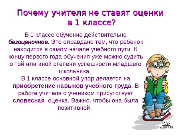 Почему учителя не ставят оценки  в 1 классе? В 1 классе обучение действительно безоценочное . Это оправдано тем, что ребенок находится в самом начале учебного пути. К концу первого года обучения уже можно судить о той или иной степени успешности младшего школьника. В 1 классе основной упор делается на приобретение навыков учебного труда . В работе учителя с учеником присутствует словесная оценка. Важно, чтобы она была позитивной.  