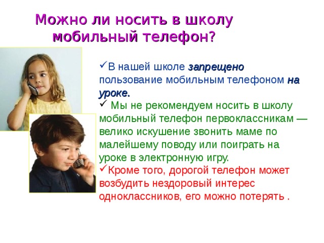 Можно ли носить в школу мобильный телефон? В нашей школе запрещено  пользование мобильным телефоном на уроке.  Мы не рекомендуем носить в школу мобильный телефон первоклассникам — велико искушение звонить маме по малейшему поводу или поиграть на уроке в электронную игру. Кроме того, дорогой телефон может возбудить нездоровый интерес одноклассников, его можно потерять .  