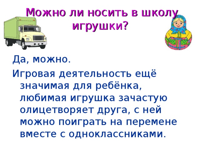 Можно ли носить в школу игрушки?  Да, можно. Игровая деятельность ещё значимая для ребёнка, любимая игрушка зачастую олицетворяет друга, с ней можно поиграть на перемене вместе с одноклассниками.  