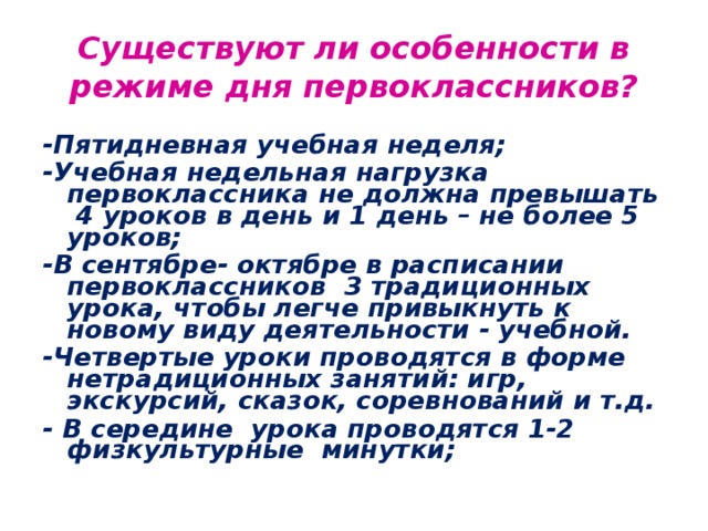 Существуют ли особенности в режиме дня первоклассников? -Пятидневная учебная неделя; -Учебная недельная нагрузка первоклассника не должна превышать 4 уроков в день и 1 день – не более 5 уроков; -В сентябре- октябре в расписании первоклассников 3 традиционных урока, чтобы легче привыкнуть к новому виду деятельности - учебной. -Четвертые уроки проводятся в форме нетрадиционных занятий: игр, экскурсий, сказок, соревнований и т.д. - В середине урока проводятся 1-2 физкультурные минутки;   