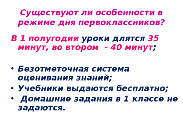 Существуют ли особенности в режиме дня первоклассников? В 1 полугодии уроки длятся 35 минут,  во втором - 40 минут ;  Безотметочная система оценивания знаний; Учебники выдаются бесплатно;  Домашние задания в 1 классе не задаются.   