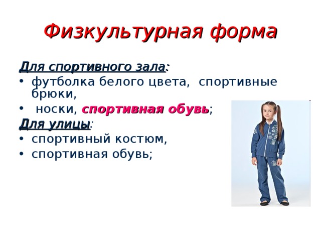 Физкультурная форма Для спортивного зала : футболка белого цвета, спортивные брюки,  носки, спортивная обувь ; Для улицы : спортивный костюм, спортивная обувь;  