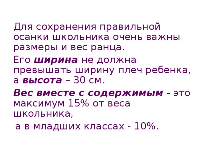  Для сохранения правильной осанки школьника очень важны размеры и вес ранца.  Его ширина не должна превышать ширину плеч ребенка, а высота – 30 см.  Вес вместе с содержимым - это максимум 15% от веса школьника,  а в младших классах - 10%.  