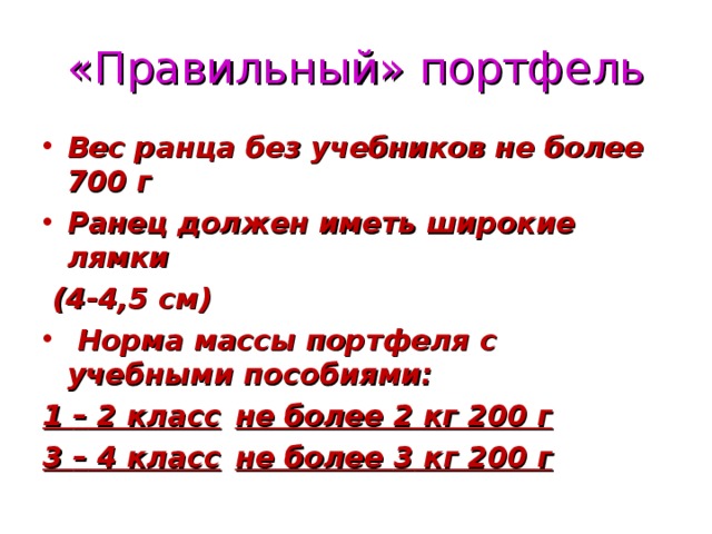 «Правильный» портфель Вес ранца без учебников не более 700 г Ранец должен иметь широкие лямки  (4-4,5 см)  Норма массы портфеля с учебными пособиями: 1 – 2 класс  не более 2 кг 200 г 3 – 4 класс  не более 3 кг 200 г  