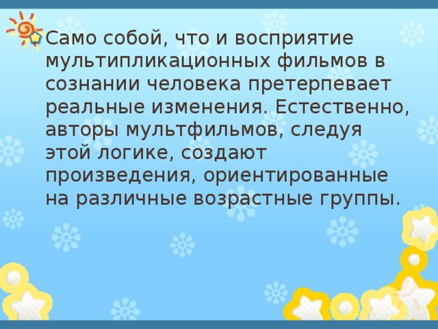 Само собой, что и восприятие мультипликационных фильмов в сознании человека претерпевает реальные изменения. Естественно, авторы мультфильмов, следуя этой логике, создают произведения, ориентированные на различные возрастные группы .  