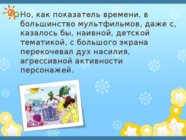 Но, как показатель времени, в большинство мультфильмов, даже с, казалось бы, наивной, детской тематикой, с большого экрана перекочевал дух насилия, агрессивной активности персонажей. 