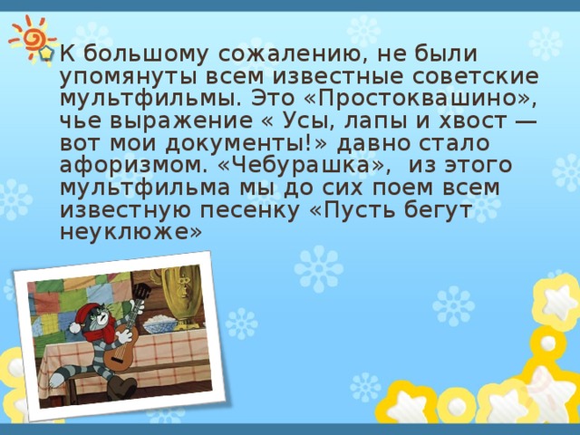 К большому сожалению, не были упомянуты всем известные советские мультфильмы. Это «Простоквашино», чье выражение « Усы, лапы и хвост — вот мои документы!» давно стало афоризмом. «Чебурашка», из этого мультфильма мы до сих поем всем известную песенку «Пусть бегут неуклюже»  