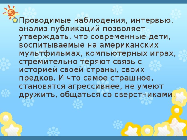 Проводимые наблюдения, интервью, анализ публикаций позволяет утверждать, что современные дети, воспитываемые на американских мультфильмах, компьютерных играх, стремительно теряют связь с историей своей страны, своих предков. И что самое страшное, становятся агрессивнее, не умеют дружить, общаться со сверстниками. 