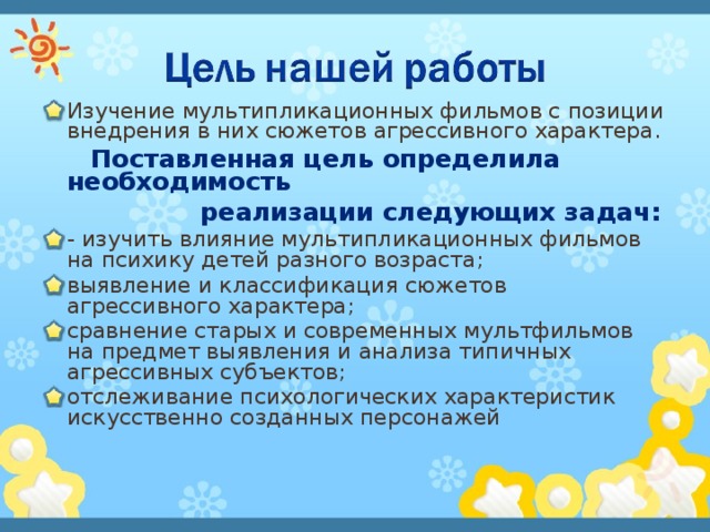 Изучение мультипликационных фильмов с позиции внедрения в них сюжетов агрессивного характера.  Поставленная цель определила необходимость  реализации следующих задач: - изучить влияние мультипликационных фильмов на психику детей разного возраста; выявление и классификация сюжетов агрессивного характера; сравнение старых и современных мультфильмов на предмет выявления и анализа типичных агрессивных субъектов; отслеживание психологических характеристик искусственно созданных персонажей 