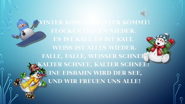 Winter kommt! Winter kommt! Flocken fallen nieder. Es ist kalt. Es ist kalt. Weiß ist alles wieder. Falle, falle, weißer Schnee, kalter Schnee, kalter Schnee! Eine Eisbahn wird der See, und wir freuen uns alle! 