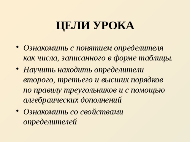 ЦЕЛИ УРОКА Ознакомить с понятием определителя как числа, записанного в форме таблицы. Научить находить определители второго, третьего и высших порядков по правилу треугольников и с помощью алгебраических дополнений Ознакомить со свойствами определителей 
