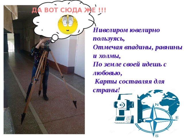 ДА ВОТ СЮДА ЖЕ !!! Нивелиром ювелирно пользуясь, Отмечая впадины, равнины и холмы, По земле своей идешь с любовью,  Карты составляя для страны! 