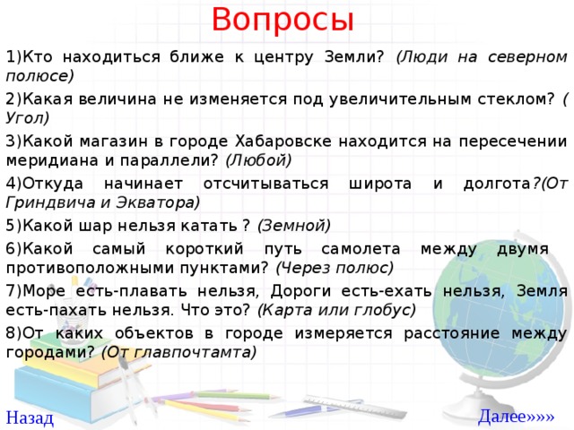 Вопросы 1)Кто находиться ближе к центру Земли? (Люди на северном полюсе) 2)Какая величина не изменяется под увеличительным стеклом? ( Угол) 3)Какой магазин в городе Хабаровске находится на пересечении меридиана и параллели? (Любой) 4)Откуда начинает отсчитываться широта и долгота ?(От Гриндвича и Экватора) 5)Какой шар нельзя катать ? (Земной) 6)Какой самый короткий путь самолета между двумя противоположными пунктами? (Через полюс) 7)Море есть-плавать нельзя, Дороги есть-ехать нельзя, Земля есть-пахать нельзя. Что это? (Карта или глобус) 8)От каких объектов в городе измеряется расстояние между городами? (От главпочтамта)  Далее»»» Назад 