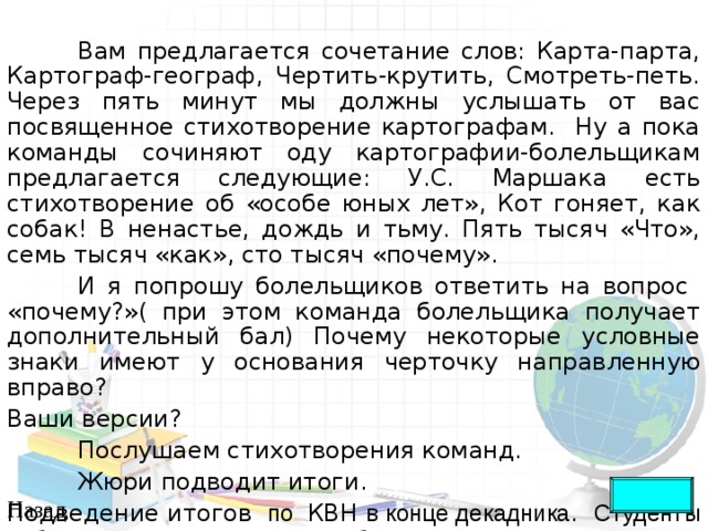  Вам предлагается сочетание слов: Карта-парта, Картограф-географ, Чертить-крутить, Смотреть-петь. Через пять минут мы должны услышать от вас посвященное стихотворение картографам. Ну а пока команды сочиняют оду картографии-болельщикам предлагается следующие: У.С. Маршака есть стихотворение об «особе юных лет», Кот гоняет, как собак! В ненастье, дождь и тьму. Пять тысяч «Что», семь тысяч «как», сто тысяч «почему».  И я попрошу болельщиков ответить на вопрос «почему?»( при этом команда болельщика получает дополнительный бал) Почему некоторые условные знаки имеют у основания черточку направленную вправо? Ваши версии?  Послушаем стихотворения команд.  Жюри подводит итоги. Подведение итогов по КВН в конце декадника . Студенты победители по всем конкурсам будут отмечены в приказе Назад 