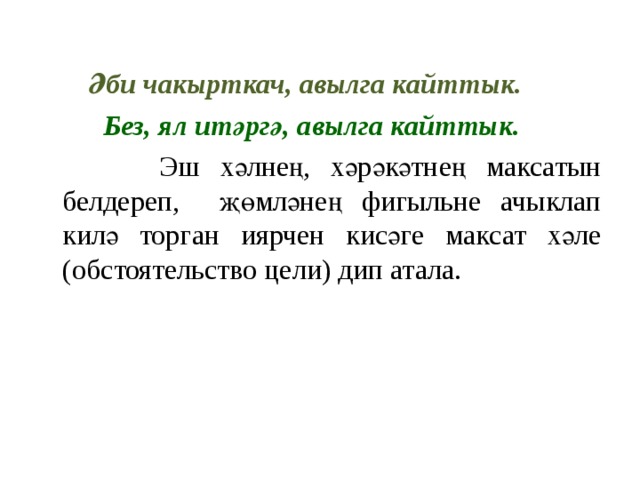   Әби чакырткач, авылга кайттык.  Без, ял итәргә, авылга кайттык.  Эш хәлнең, хәрәкәтнең максатын белдереп, җөмләнең фигыльне ачыклап килә торган иярчен кисәге максат хәле (обстоятельство цели) дип атала. 
