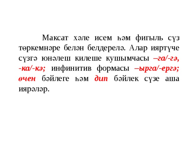  Максат хәле исем һәм фигыль сүз төркемнәре белән белдерелә. Алар ияртүче сүзгә юнәлеш килеше кушымчасы –га/-гә, -ка/-кә;  инфинитив формасы –ырга/-ергә; өчен бәйлеге һәм дип бәйлек сүзе аша иярәләр. 