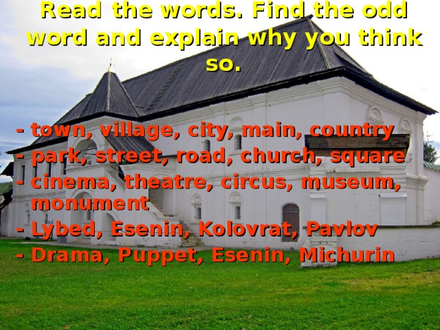 Read  the words. Find the odd word and explain why you think so. - town, village, city, main, country - park, street, road, church, square - cinema, theatre, circus, museum, monument - Lybed, Esenin, Kolovrat, Pavlov - Drama, Puppet, Esenin, Michurin  