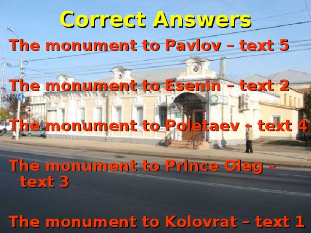 Correct Answers The monument to Pavlov – text 5  The monument to Esenin – text 2  The monument to Poletaev – text 4  The monument to Prince Oleg – text 3  The monument to Kolovrat – text 1 