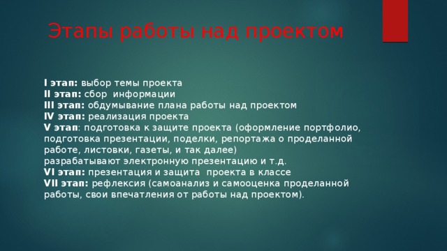 Этапы работы над проектом I этап:  выбор темы проекта  II этап:  сбор  информации  III этап:  обдумывание плана работы над проектом  IV этап:  реализация проекта  V этап : подготовка к защите проекта (оформление портфолио, подготовка презентации, поделки, репортажа о проделанной работе, листовки, газеты, и так далее)  разрабатывают электронную презентацию и т.д.  VI этап:  презентация и защита  проекта в классе  VII этап:  рефлексия (самоанализ и самооценка проделанной работы, свои впечатления от работы над проектом). 