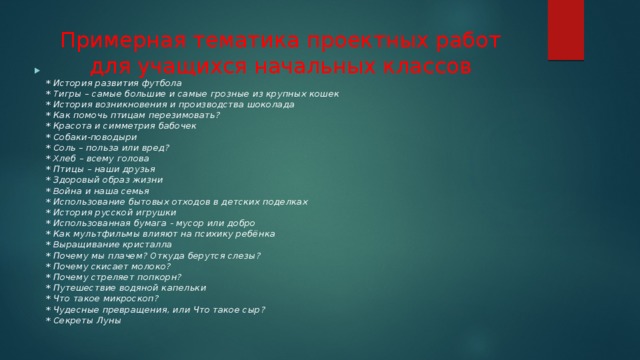 Примерная тематика проектных работ для учащихся начальных классов  * История развития футбола  * Тигры – самые большие и самые грозные из крупных кошек  * История возникновения и производства шоколада  * Как помочь птицам перезимовать?  * Красота и симметрия бабочек  * Собаки-поводыри  * Соль – польза или вред?  * Хлеб – всему голова  * Птицы – наши друзья  * Здоровый образ жизни  * Война и наша семья  * Использование бытовых отходов в детских поделках  * История русской игрушки  * Использованная бумага - мусор или добро  * Как мультфильмы влияют на психику ребёнка  * Выращивание кристалла  * Почему мы плачем? Откуда берутся слезы?  * Почему скисает молоко?  * Почему стреляет попкорн?  * Путешествие водяной капельки  * Что такое микроскоп?  * Чудесные превращения, или Что такое сыр?  * Секреты Луны 