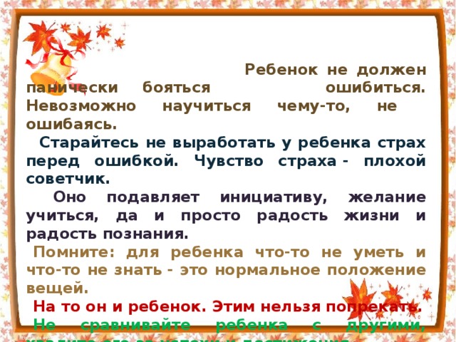 Ребенок не должен панически бояться  ошибиться. Невозможно научиться чему-то, не  ошибаясь.  Старайтесь не выработать у ребенка страх перед ошибкой. Чувство страха - плохой советчик.  Оно подавляет инициативу, желание учиться, да и просто радость жизни и радость познания. Помните: для ребенка что-то не уметь и что-то не знать - это нормальное положение вещей. На то он и ребенок. Этим нельзя попрекать. Не сравнивайте ребенка с другими, хвалите его за успехи и достижения. Признайте за своим первоклассником право на индивидуальность, право быть другим.