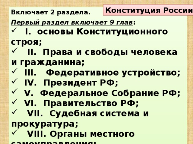 Конституция России Включает 2 раздела.  Первый раздел включает 9 глав :  I. основы Конституционного строя;  II. Права и свободы человека и гражданина;  III. Федеративное устройство;  IV. Президент РФ;  V. Федеральное Собрание РФ;  VI. Правительство РФ;  VII. Судебная система и прокуратура;  VIII. Органы местного самоуправления;  IX. Поправки и изменения Конституции.  Раздел 2 Переходные и заключительные положения .