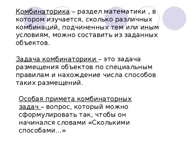 Комбинаторика – раздел математики , в котором изучается, сколько различных комбинаций, подчиненных тем или иным условиям, можно составить из заданных объектов.  Задача комбинаторики – это задача размещения объектов по специальным правилам и нахождение числа способов таких размещений.  Особая примета комбинаторных задач – вопрос, который можно сформулировать так, чтобы он начинался словами «Сколькими способами…»