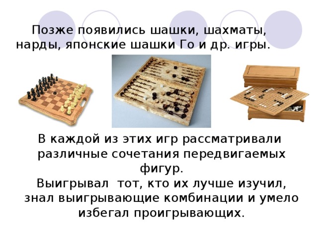 Позже появились шашки, шахматы, нарды, японские шашки Го и др. игры. В каждой из этих игр рассматривали различные сочетания передвигаемых фигур. Выигрывал тот, кто их лучше изучил, знал выигрывающие комбинации и умело избегал проигрывающих.