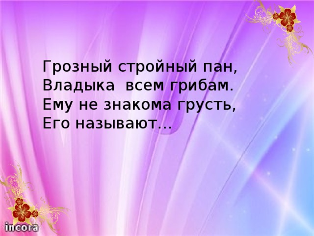 Грозный стройный пан, Владыка всем грибам. Ему не знакома грусть, Его называют…