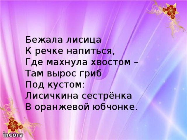 Бежала лисица К речке напиться, Где махнула хвостом – Там вырос гриб Под кустом: Лисичкина сестрёнка В оранжевой юбчонке.