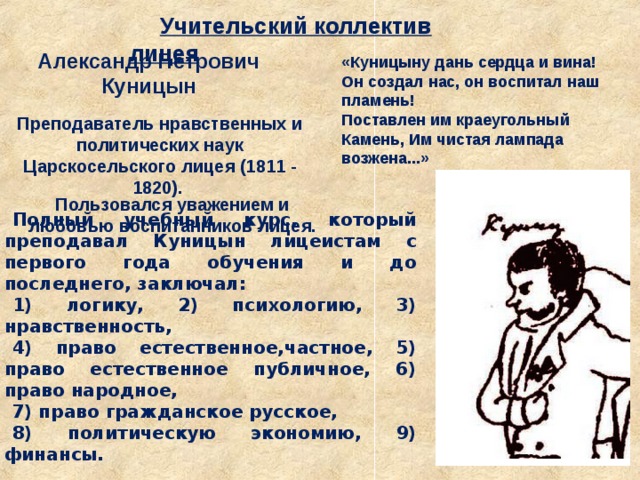 Учительский коллектив лицея Александр Петрович Куницын «Куницыну дань сердца и вина! Он создал нас, он воспитал наш пламень! Поставлен им краеугольный Камень, Им чистая лампада возжена...» А.С.Пушкин Преподаватель нравственных и политических наук Царскосельского лицея (1811 - 1820).   Полный учебный курс, который преподавал Куницын лицеистам с первого года обучения и до последнего, заключал: 1) логику, 2) психологию, 3) нравственность, 4) право естественное,частное, 5) право естественное публичное, 6) право народное, 7) право гражданское русское, 8) политическую экономию, 9) финансы. Пользовался уважением и любовью воспитанников лицея. 