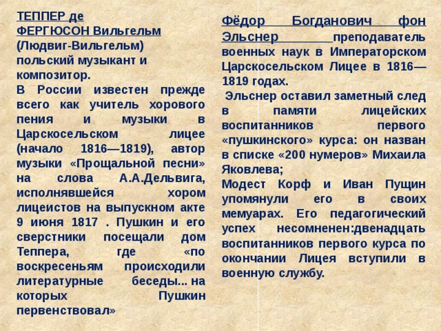 ТЕППЕР де ФЕРГЮСОН   Вильгельм (Людвиг-Вильгельм) польский музыкант и композитор. В России известен прежде всего как учитель хорового пения и музыки в Царскосельском лицее (начало 1816—1819), автор музыки «Прощальной песни» на слова А.А.Дельвига, исполнявшейся хором лицеистов на выпускном акте 9 июня 1817 . Пушкин и его сверстники посещали дом Теппера, где «по воскресеньям происходили литературные беседы... на которых Пушкин первенствовал» Фёдор Богданович фон Эльснер преподаватель военных наук в Императорском Царскосельском Лицее в 1816—1819 годах.  Эльснер оставил заметный след в памяти лицейских воспитанников первого «пушкинского» курса: он назван в списке «200 нумеров» Михаила Яковлева; Модест Корф и Иван Пущин упомянули его в своих мемуарах. Его педагогический успех несомненен:двенадцать воспитанников первого курса по окончании Лицея вступили в военную службу. 