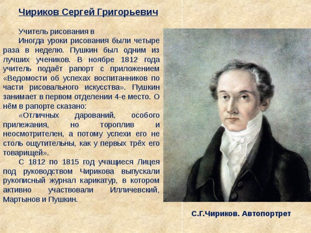 Чириков Сергей Григорьевич Учитель рисования в Иногда уроки рисования были четыре раза в неделю. Пушкин был одним из лучших учеников. В ноябре 1812 года учитель подаёт рапорт с приложением «Ведомости об успехах воспитанников по части рисовального искусства». Пушкин занимает в первом отделении 4-е место. О нём в рапорте сказано:  «Отличных дарований, особого прилежания, но тороплив и неосмотрителен, а потому успехи его не столь ощутительны, как у первых трёх его товарищей».  С 1812 по 1815 год учащиеся Лицея под руководством Чирикова выпускали рукописный журнал карикатур, в котором активно участвовали Илличевский, Мартынов и Пушкин. С.Г.Чириков. Автопортрет 