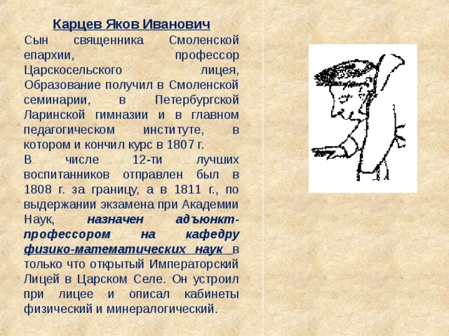 Карцев Яков Иванович Сын священника Смоленской епархии, профессор Царскосельского лицея, Образование получил в Смоленской семинарии, в Петербургской Ларинской гимназии и в главном педагогическом институте, в котором и кончил курс в 1807 г. В числе 12-ти лучших воспитанников отправлен был в 1808 г. за границу, а в 1811 г., по выдержании экзамена при Академии Наук, назначен адъюнкт-профессором на кафедру физико-математических наук  в только что открытый Императорский Лицей в Царском Селе. Он устроил при лицее и описал кабинеты физический и минералогический. 