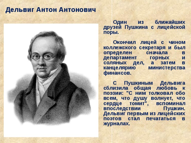 Дельвиг Антон Антонович  Один из ближайших друзей Пушкина с лицейской поры.  Окончил лицей с чином коллежского секретаря и был определен сначала в департамент горных и соляных дел, а затем в канцелярию министерства финансов.  С Пушкиным Дельвига сблизила общая любовь к поэзии: 