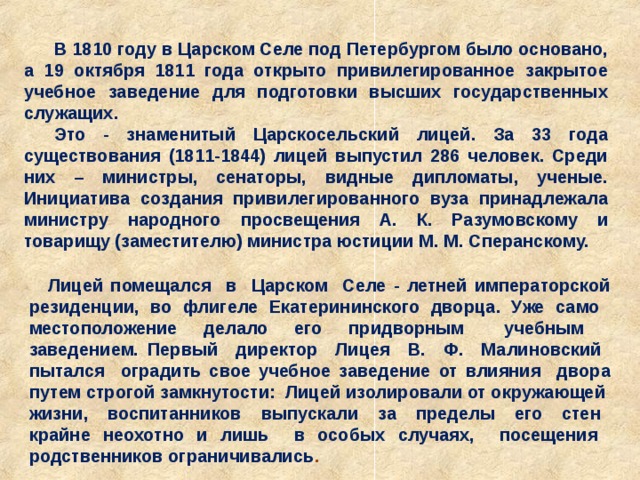 В 1810 году в Царском Селе под Петербургом было основано, а 19 октября 1811 года открыто привилегированное закрытое учебное заведение для подготовки высших государственных служащих. Это - знаменитый Царскосельский лицей. За 33 года существования (1811-1844) лицей выпустил 286 человек. Среди них – министры, сенаторы, видные дипломаты, ученые. Инициатива создания привилегированного вуза принадлежала министру народного просвещения А. К. Разумовскому и товарищу (заместителю) министра юстиции М. М. Сперанскому. Лицей помещался в Царском Селе - летней императорской резиденции, во флигеле Екатерининского дворца. Уже само местоположение делало его придворным учебным заведением. Первый директор Лицея В. Ф. Малиновский пытался оградить свое учебное заведение от влияния двора путем строгой замкнутости: Лицей изолировали от окружающей жизни, воспитанников выпускали за пределы его стен крайне неохотно и лишь в особых случаях, посещения родственников ограничивались . 